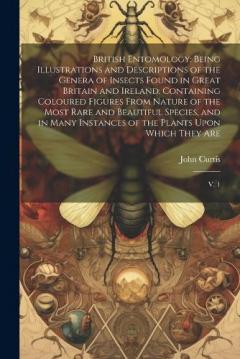 British Entomology: Being Illustrations and Descriptions of the Genera of Insects Found in Great Britain and Ireland: Containing Coloured Figures From Nature of the Most Rare and Beautiful Species, and in Many Instances of the Plants Upon Which They