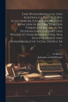 Eine wunderbarliche und kurzweilige historie, wie Schiltberger, einer aus der stadt München in Bayern, von den Türken gefangen, in die heidenschaft geführt und wieder ist heim kommen. Item, was sich für kriege und wunderbarliche taten, dieweil er i..