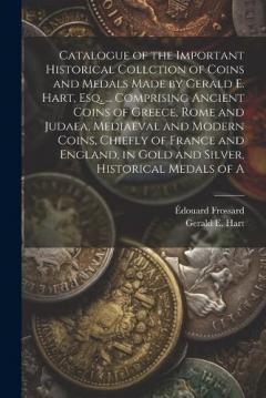 Catalogue of the Important Historical Collction of Coins and Medals Made by Gerald E. Hart, esq. ... Comprising Ancient Coins of Greece, Rome and Judaea, Mediaeval and Modern Coins, Chiefly of France and England, in Gold and Silver, Historical Medals