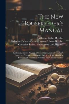 The new Housekeeper's Manual: Embracing a new Revised Edition of the American Woman's Home; or, Principles of Domestic Science. Being a Guide to Economical, Healthful, Beautiful, and Christian Homes