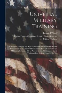 Coperta cărții Universal Military Training: Statements Made by Maj. Gen. Leonard Wood Before the Senate Subcommittee on Military Affairs and the House Committee on Military Affairs, on a Bill to Provide for the Military and Naval Training of the Citizen Forces of t