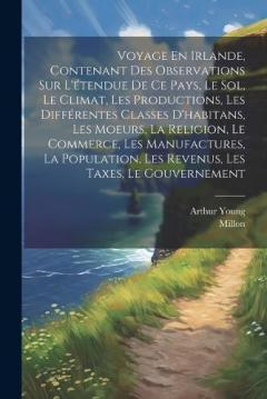 Voyage En Irlande, Contenant Des Observations Sur L'étendue De Ce Pays, Le Sol, Le Climat, Les Productions, Les Différentes Classes D'habitans, Les Moeurs, La Religion, Le Commerce, Les Manufactures, La Population, Les Revenus, Les Taxes, Le Gouverne