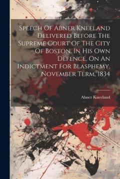 Speech Of Abner Kneeland Delivered Before The Supreme Court Of The City Of Boston, In His Own Defence, On An Indictment For Blasphemy. November Term, 1834