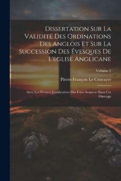 Dissertation Sur La Validité Des Ordinations Des Anglois Et Sur La Succession Des Évesques De L'eglise Anglicane: Avec Les Preuves Justificatives Des Faits Avancez Dans Cet Ouvrage; Volume 2