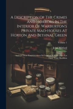 Coperta cărții A Description Of The Crimes And Horrors In The Interior Of Warburton's Private Mad-houses At Hoxton And Bethnal Green: And Of These Establishments In General With Reasons For Their Total Abolition; Volume 1