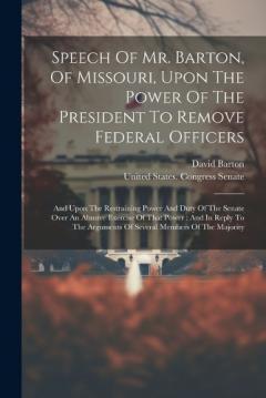 Speech Of Mr. Barton, Of Missouri, Upon The Power Of The President To Remove Federal Officers: And Upon The Restraining Power And Duty Of The Senate Over An Abusive Exercise Of That Power: And In Reply To The Arguments Of Several Members Of The Major