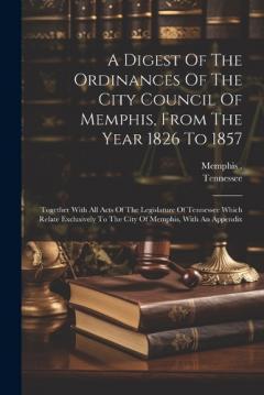 A Digest Of The Ordinances Of The City Council Of Memphis, From The Year 1826 To 1857: Together With All Acts Of The Legislature Of Tennessee Which Relate Exclusively To The City Of Memphis, With An Appendix
