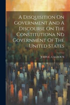 A Disquisition On Government And A Discourse On The Constitutiona Nd Government Of The United States