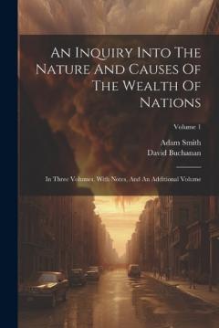An Inquiry Into The Nature And Causes Of The Wealth Of Nations: In Three Volumes. With Notes, And An Additional Volume; Volume 1