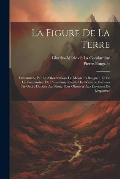 La Figure De La Terre: Déterminée Par Les Observations De Messieurs Bouguer, Et De La Condamine, De L'académie Royale Des Sciences, Envoyés Par Ordre Du Roy Au Pérou, Pour Observer Aux Environs De L'equateur