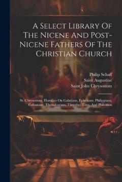 A Select Library Of The Nicene And Post-nicene Fathers Of The Christian Church: St. Chrysostom: Homilies On Galatians, Ephesians, Philippians, Colossians, Thessalonians, Timothy, Titus, And Philemon