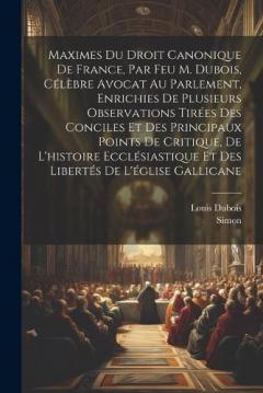 Maximes Du Droit Canonique De France, Par Feu M. Dubois, Célèbre Avocat Au Parlement, Enrichies De Plusieurs Observations Tirées Des Conciles Et Des Principaux Points De Critique, De L'histoire Ecclésiastique Et Des Libertés De L'église Gallicane