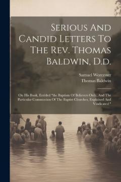 Serious And Candid Letters To The Rev. Thomas Baldwin, D.d.: On His Book, Entitled "the Baptism Of Believers Only, And The Particular Communion Of The Baptist Churches, Explained And Vindicated "