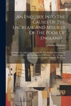 Coperta cărții An Enquiry Into The Causes Of The Encrease And Miseries Of The Poor Of England ...: To Which Are Added, I.a Scheme For The Publick Education Of Children. Ii. For The Establishment Of Order ... Iii. A Proposal For Raising The Annual Supplies, By A Tax