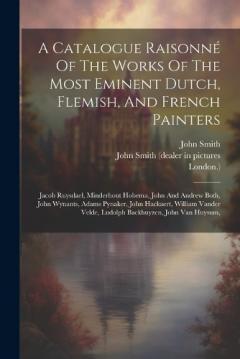 A Catalogue Raisonné Of The Works Of The Most Eminent Dutch, Flemish, And French Painters: Jacob Ruysdael, Minderhout Hobema, John And Andrew Both, John Wynants, Adams Pynaker, John Hackaert, William Vander Velde, Ludolph Backhuyzen, John Van Huysum,