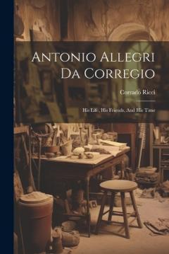Coperta cărții Antonio Allegri Da Corregio: His Life, His Friends, And His Time