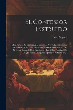 El Confessor Instruido: Obra En Que Se Muestra A El Confessor Nuevo La Práctica De Administrar Con Fruto El Sacramento De La Penitencia. Y El Penitente Instruido Para Confessarse Bien. Obra Espiritual De La Que Puede Cualquiera Aprender El Modo De...