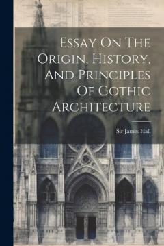 Coperta cărții Essay On The Origin, History, And Principles Of Gothic Architecture