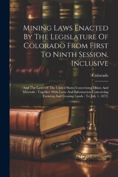 Mining Laws Enacted By The Legislature Of Colorado From First To Ninth Session, Inclusive: And The Laws Of The United States Concerning Mines And Minerals: Together With Laws And Information Concerning Farming And Grazing Lands: To July 1, 1872,