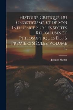 Histoire Critique Du Gnosticisme Et De Son Influence Sur Les Sectes Religieuses Et Philosophiques Des 6 Premiers Siècles, Volume 1...
