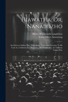 Hiawatha, Or, Nanabozho: An Ojibway Indian Play: Descriptive Notes And Excerpts To Be Used As A Libretto For Hiawatha, Or Nanabozho, An Ojibway Indian Play