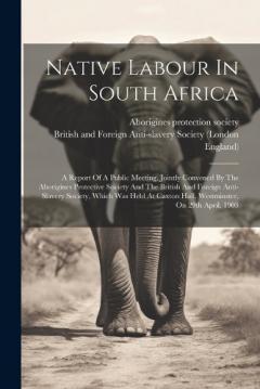 Native Labour In South Africa: A Report Of A Public Meeting, Jointly Convened By The Aborigines Protective Society And The British And Foreign Anti-slavery Society, Which Was Held At Caxton Hall, Westminster, On 29th April, 1903