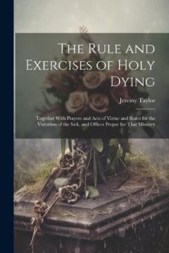 The Rule and Exercises of Holy Dying: Together With Prayers and Acts of Virtue and Rules for the Visitation of the Sick, and Offices Proper for That Ministry