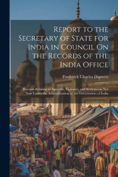 Coperta cărții Report to the Secretary of State for India in Council On the Records of the India Office: Records Relating to Agencies, Factories, and Settlements Not Now Under the Administration of the Government of India