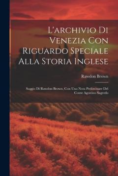 L'archivio Di Venezia Con Riguardo Speciale Alla Storia Inglese: Saggio Di Rawdon Brown, Con Una Nota Preliminare Del Conte Agostino Sagredo
