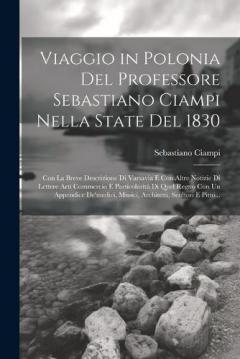 Viaggio in Polonia Del Professore Sebastiano Ciampi Nella State Del 1830: Con La Breve Descrizione Di Varsavia E Con Altre Notizie Di Lettere Arti Commercio E Particolarità Di Quel Regno Con Un Appendice De'medici, Musici, Architetti, Scultori E Pitt