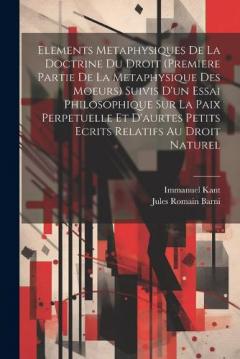 Elements Metaphysiques De La Doctrine Du Droit (Premiere Partie De La Metaphysique Des Moeurs) Suivis D'un Essai Philosophique Sur La Paix Perpetuelle Et D'aurtes Petits Ecrits Relatifs Au Droit Naturel