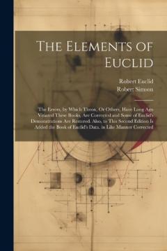 Coperta cărții The Elements of Euclid: The Errors, by Which Theon, Or Others, Have Long Ago Vitiated These Books, Are Corrected and Some of Euclid's Demonstrations Are Restored. Also, to This Second Edition Is Added the Book of Euclid's Data. in Like Manner Correct