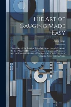 The Art of Gauging Made Easy: Containing All the Principal Rules Which Are Actually Practiced by the Officers of His Majesty's Revenue of Excise and Customs. Also, the Established Rules for Finding the Areas and Contents of Coppers, Backs, Cisterns,