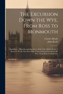 The Excursion Down the Wye, From Ross to Monmouth: Including ... Memoirs and Anecdotes of the Life of John Kyrle. [: Stated to Be the First Part of the Projected Excursion Down the Wye, From Ross to Chepstow]