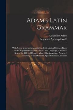 Adam's Latin Grammar: With Some Improvements, and the Following Additions: Rules for the Right Pronunciation of the Latin Language, a Metrical Key to the Odes of Horace, a List of Latin Authors Arranged According to the Different Ages of Roman Litera
