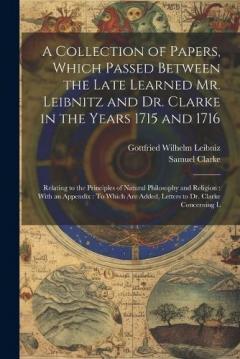 Coperta cărții A Collection of Papers, Which Passed Between the Late Learned Mr. Leibnitz and Dr. Clarke in the Years 1715 and 1716: Relating to the Principles of Natural Philosophy and Religion: With an Appendix: To Which Are Added, Letters to Dr. Clarke Concernin