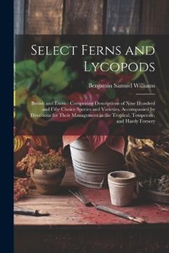 Select Ferns and Lycopods: British and Exotic: Comprising Descriptions of Nine Hundred and Fifty Choice Species and Varieties, Accompanied by Directions for Their Management in the Tropical, Temperate, and Hardy Fernery