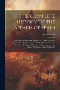 The Complete History of the Affairs of Spain: From the First Treaty Of Partition, to This Present Time. Containing a Particular Account Of the Different Measures Taken Since the Peace Of Reswyck, to Secure Spain to the House Of Austria; by King Willi