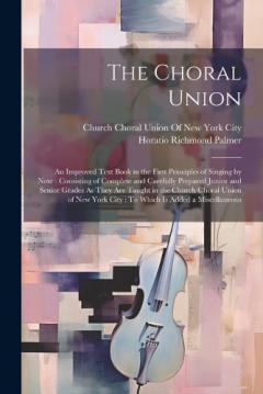 The Choral Union: An Improved Text Book in the First Principles of Singing by Note: Consisting of Complete and Carefully Prepared Junior and Senior Grades As They Are Taught in the Church Choral Union of New York City: To Which Is Added a Miscellaneo