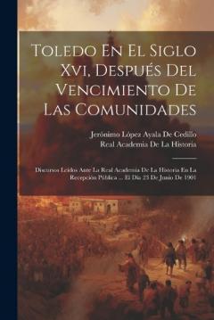 Toledo En El Siglo Xvi, Después Del Vencimiento De Las Comunidades: Discursos Leídos Ante La Real Academia De La Historia En La Recepción Pública ... El Día 23 De Junio De 1901