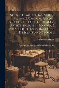 Notizie Di Medici, Maestri Di Musica E Cantori, Pittori, Architetti, Scultori Ed Altri Artisti Italiani in Polonia E Polacchi in Italia, Raccolte De Sebastiano Ciampi ...: Con Appendice Degli Artisti Italiani in Russia, Ecc