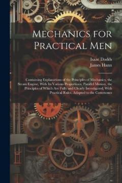 Mechanics for Practical Men: Containing Explanations of the Principles of Mechanics, the Steam Engine, With Its Various Proportions, Parallel Motion, the Principles of Which Are Fully and Clearly Investigated, With Practical Rules, Adapted to the Com