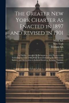 The Greater New York Charter As Enacted in 1897 and Revised in 1901: As Further Amended by Subsequent Acts, Down to and Including the Year 1906. With Notes Indicating the Derivatory Statutes and References to Judicial Decisions Relating Thereto, Toge