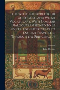 The Welsh Interpreter, Or an English and Welsh Vocabulary, With Familiar Dialogues, Designed to Be Useful and Interesting to English Travellers Through the Principality
