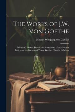 The Works of J.W. Von Goethe: Wilhelm Meister's Travels. the Recreations of the German Emigrants. the Sorrows of Young Werther. Elective Affinities