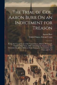The Trial of Col. Aaron Burr On an Indictment for Treason: Before the Circuit Court of the United States, Held in Richmond, Virginia, May Term, 1807: Including the Arguments and Decisions On All the Motions Made During the Examination and Trial, and