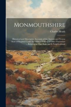 Monmouthshire: Historical and Descriptive Accounts of the Ancient and Present State of Ragland Castle Including a Variety of Other Particulars ... Relating to That Ruin and It Neighborhood