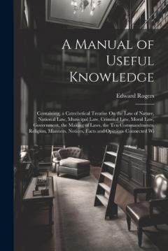 A Manual of Useful Knowledge: Containing, a Catechetical Treatise On the Law of Nature, National Law, Municipal Law, Criminal Law, Moral Law, Government, the Making of Laws, the Ten Commandments, Religion, Manners, Notices, Facts and Opinions Connect