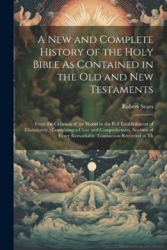 A New and Complete History of the Holy Bible As Contained in the Old and New Testaments: From the Creation of the World to the Full Establishment of Christianity; Containing a Clear and Comprehensive Account of Every Remarkable Transaction Recorded i
