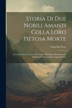 Coperta cărții Storia Di Due Nobili Amanti Colla Loro Pietosa Morte: Avvenuta Gia in Verona Nel Tempo Del Signor Bartolommeo Dalla Scala E Scritta Da Luigi Da Porto